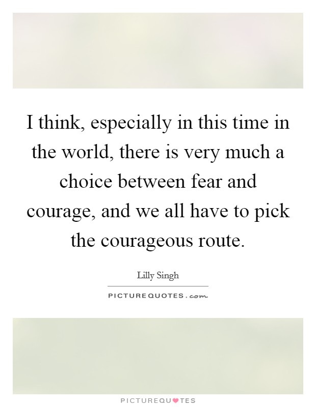 I think, especially in this time in the world, there is very much a choice between fear and courage, and we all have to pick the courageous route. Picture Quote #1