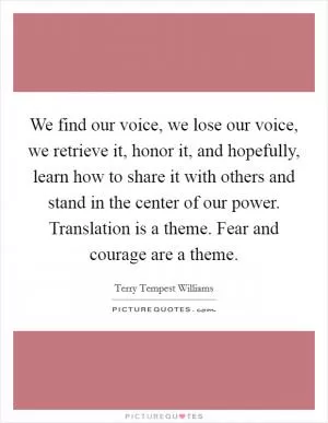 We find our voice, we lose our voice, we retrieve it, honor it, and hopefully, learn how to share it with others and stand in the center of our power. Translation is a theme. Fear and courage are a theme Picture Quote #1