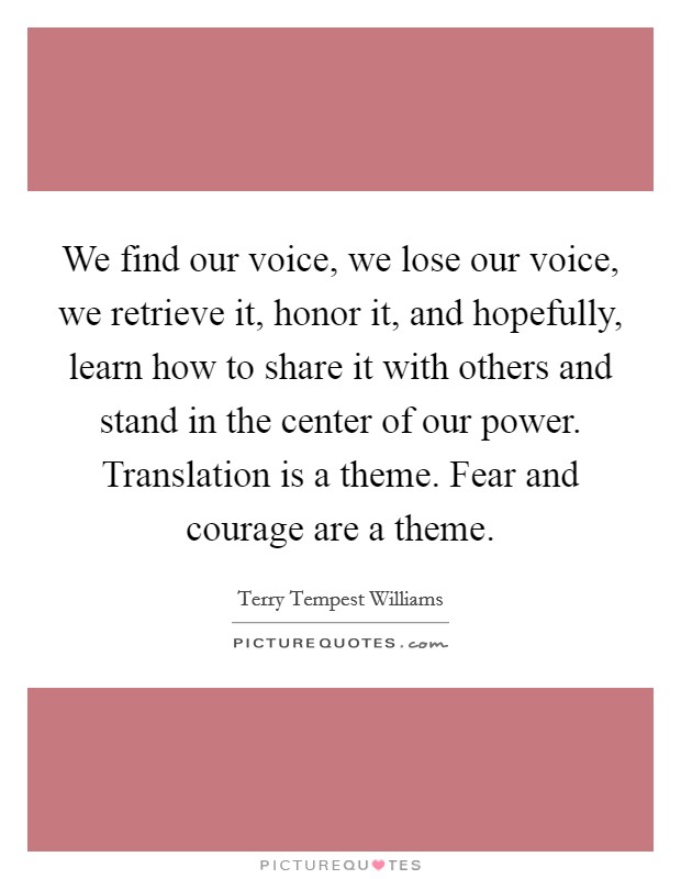 We find our voice, we lose our voice, we retrieve it, honor it, and hopefully, learn how to share it with others and stand in the center of our power. Translation is a theme. Fear and courage are a theme. Picture Quote #1