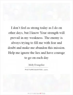 I don’t feel as strong today as I do on other days, but I know Your strength will prevail in my weakness. The enemy is always trying to fill me with fear and doubt and make me abandon this mission. Help me ignore the lies and have courage to go on each day Picture Quote #1