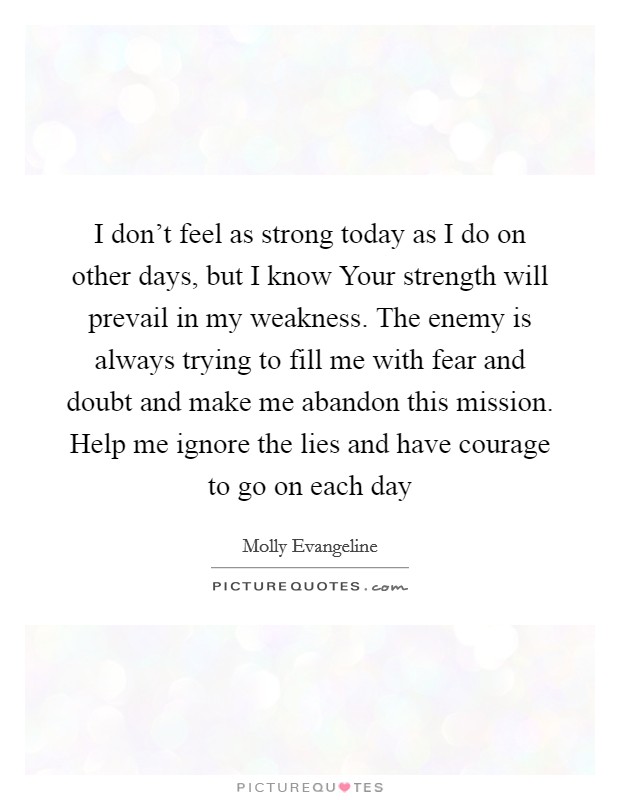 I don’t feel as strong today as I do on other days, but I know Your strength will prevail in my weakness. The enemy is always trying to fill me with fear and doubt and make me abandon this mission. Help me ignore the lies and have courage to go on each day Picture Quote #1
