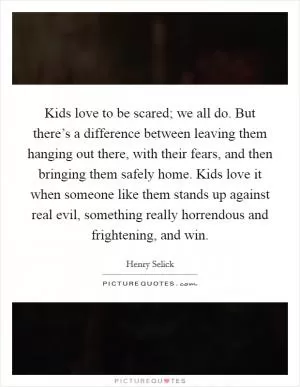 Kids love to be scared; we all do. But there’s a difference between leaving them hanging out there, with their fears, and then bringing them safely home. Kids love it when someone like them stands up against real evil, something really horrendous and frightening, and win Picture Quote #1