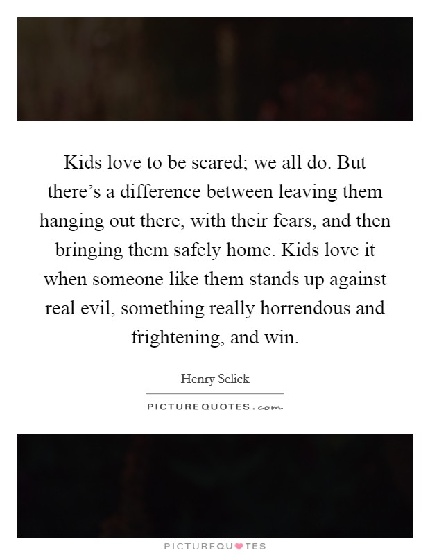 Kids love to be scared; we all do. But there's a difference between leaving them hanging out there, with their fears, and then bringing them safely home. Kids love it when someone like them stands up against real evil, something really horrendous and frightening, and win. Picture Quote #1