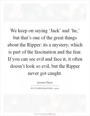 We keep on saying ‘Jack’ and ‘he,’ but that’s one of the great things about the Ripper: its a mystery, which is part of the fascination and the fear. If you can see evil and face it, it often doesn’t look so evil, but the Ripper never got caught Picture Quote #1