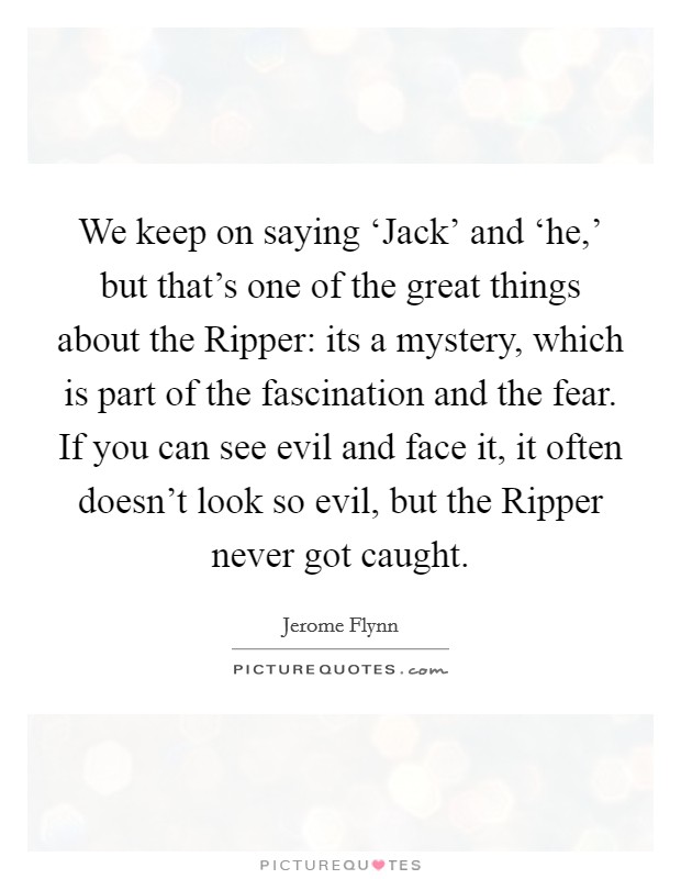 We keep on saying ‘Jack' and ‘he,' but that's one of the great things about the Ripper: its a mystery, which is part of the fascination and the fear. If you can see evil and face it, it often doesn't look so evil, but the Ripper never got caught. Picture Quote #1