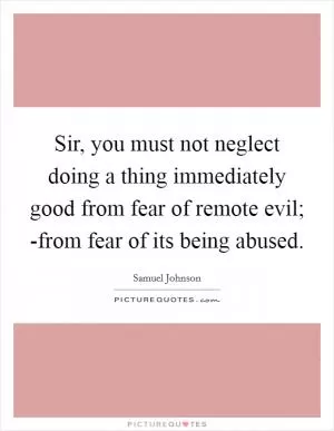 Sir, you must not neglect doing a thing immediately good from fear of remote evil; -from fear of its being abused Picture Quote #1