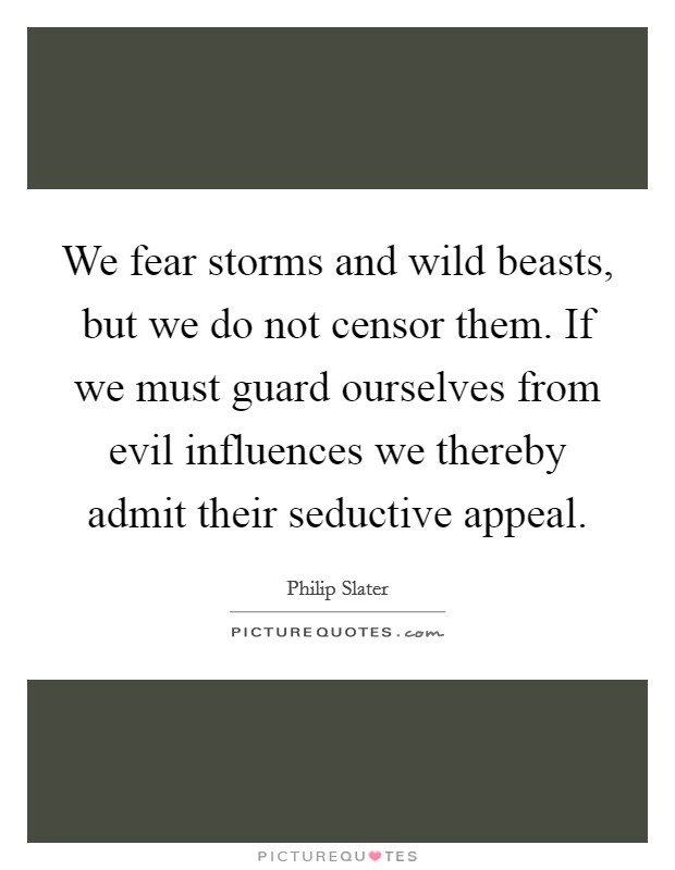 We fear storms and wild beasts, but we do not censor them. If we must guard ourselves from evil influences we thereby admit their seductive appeal. Picture Quote #1