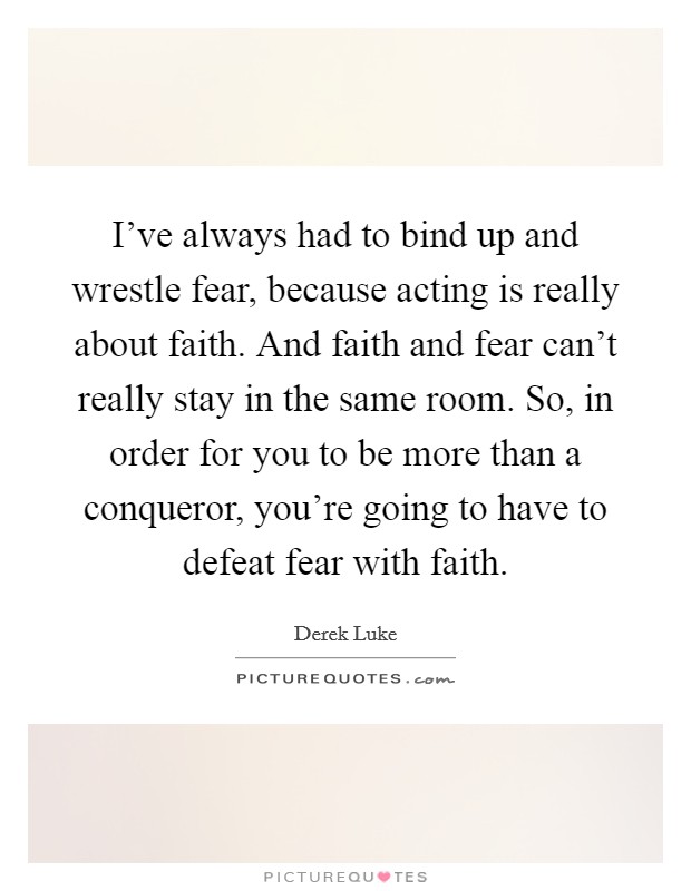 I've always had to bind up and wrestle fear, because acting is really about faith. And faith and fear can't really stay in the same room. So, in order for you to be more than a conqueror, you're going to have to defeat fear with faith. Picture Quote #1