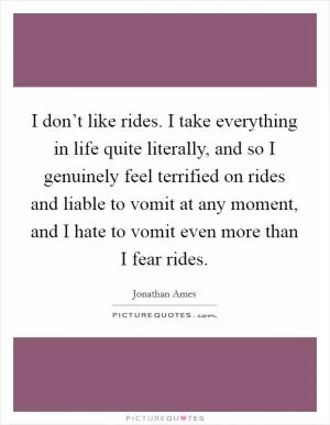 I don’t like rides. I take everything in life quite literally, and so I genuinely feel terrified on rides and liable to vomit at any moment, and I hate to vomit even more than I fear rides Picture Quote #1