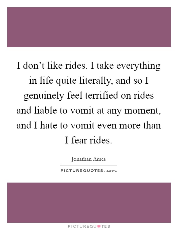 I don't like rides. I take everything in life quite literally, and so I genuinely feel terrified on rides and liable to vomit at any moment, and I hate to vomit even more than I fear rides. Picture Quote #1