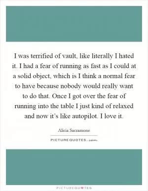 I was terrified of vault, like literally I hated it. I had a fear of running as fast as I could at a solid object, which is I think a normal fear to have because nobody would really want to do that. Once I got over the fear of running into the table I just kind of relaxed and now it’s like autopilot. I love it Picture Quote #1