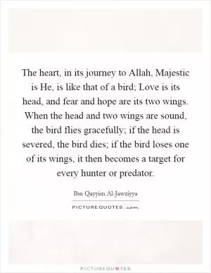 The heart, in its journey to Allah, Majestic is He, is like that of a bird; Love is its head, and fear and hope are its two wings. When the head and two wings are sound, the bird flies gracefully; if the head is severed, the bird dies; if the bird loses one of its wings, it then becomes a target for every hunter or predator Picture Quote #1