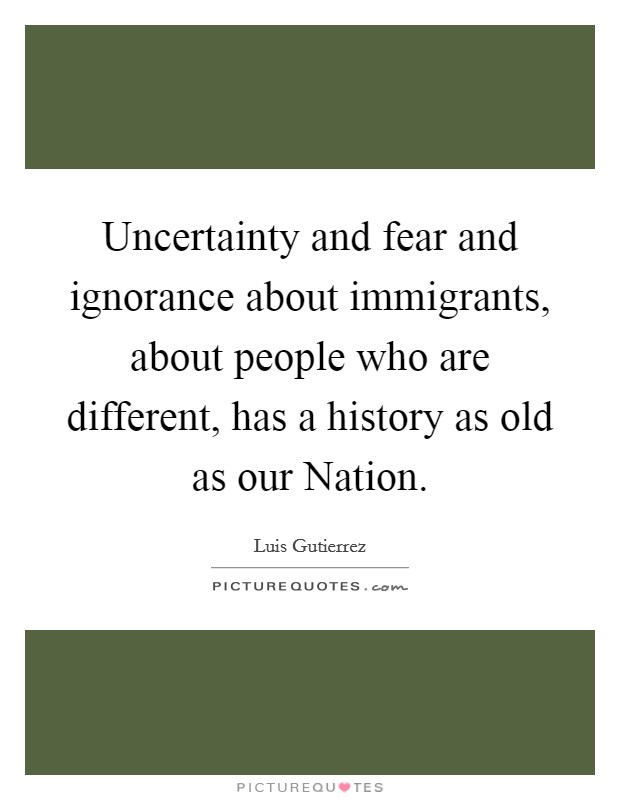 Uncertainty and fear and ignorance about immigrants, about people who are different, has a history as old as our Nation. Picture Quote #1