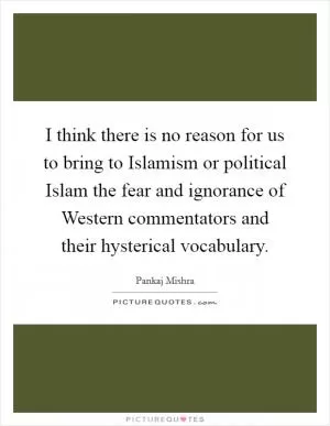 I think there is no reason for us to bring to Islamism or political Islam the fear and ignorance of Western commentators and their hysterical vocabulary Picture Quote #1