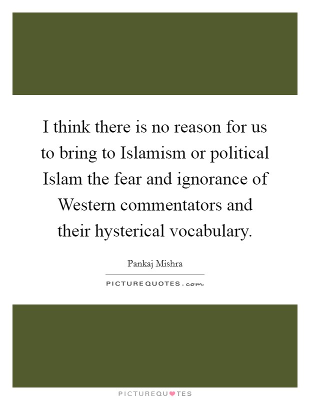 I think there is no reason for us to bring to Islamism or political Islam the fear and ignorance of Western commentators and their hysterical vocabulary. Picture Quote #1