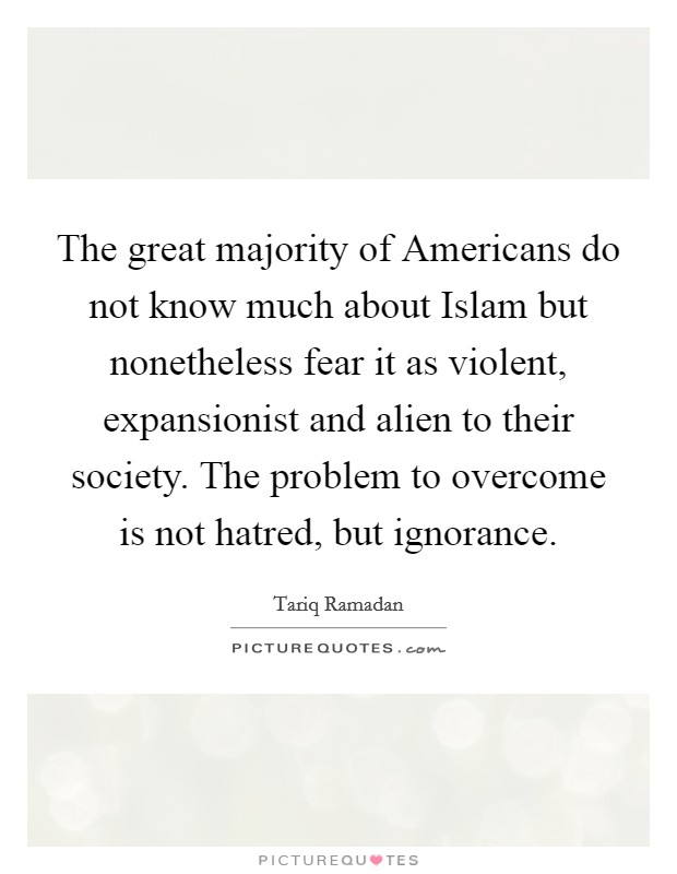 The great majority of Americans do not know much about Islam but nonetheless fear it as violent, expansionist and alien to their society. The problem to overcome is not hatred, but ignorance. Picture Quote #1