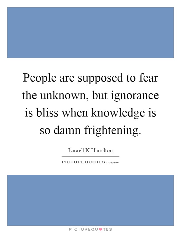 People are supposed to fear the unknown, but ignorance is bliss when knowledge is so damn frightening. Picture Quote #1
