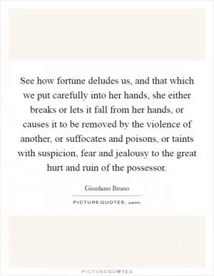See how fortune deludes us, and that which we put carefully into her hands, she either breaks or lets it fall from her hands, or causes it to be removed by the violence of another, or suffocates and poisons, or taints with suspicion, fear and jealousy to the great hurt and ruin of the possessor Picture Quote #1