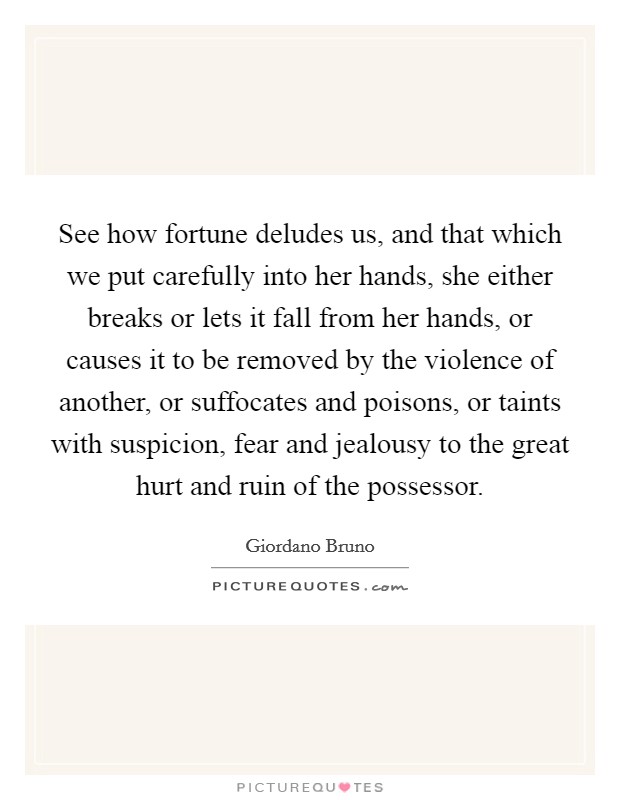 See how fortune deludes us, and that which we put carefully into her hands, she either breaks or lets it fall from her hands, or causes it to be removed by the violence of another, or suffocates and poisons, or taints with suspicion, fear and jealousy to the great hurt and ruin of the possessor. Picture Quote #1
