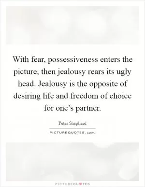 With fear, possessiveness enters the picture, then jealousy rears its ugly head. Jealousy is the opposite of desiring life and freedom of choice for one’s partner Picture Quote #1