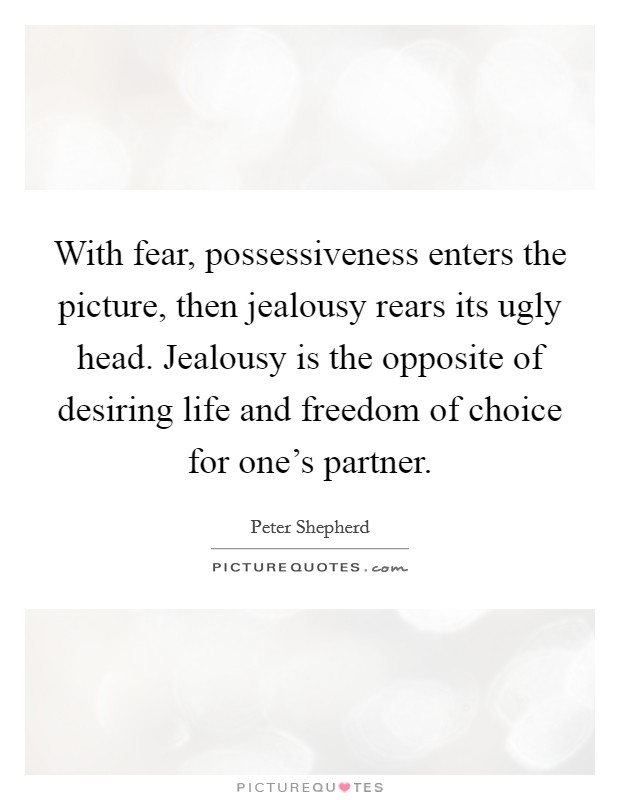 With fear, possessiveness enters the picture, then jealousy rears its ugly head. Jealousy is the opposite of desiring life and freedom of choice for one's partner. Picture Quote #1