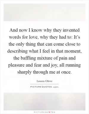 And now I know why they invented words for love, why they had to: It’s the only thing that can come close to describing what I feel in that moment, the baffling mixture of pain and pleasure and fear and joy, all running sharply through me at once Picture Quote #1