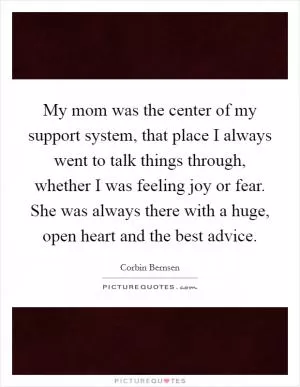 My mom was the center of my support system, that place I always went to talk things through, whether I was feeling joy or fear. She was always there with a huge, open heart and the best advice Picture Quote #1