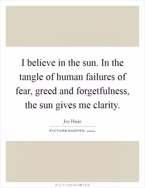 I believe in the sun. In the tangle of human failures of fear, greed and forgetfulness, the sun gives me clarity Picture Quote #1