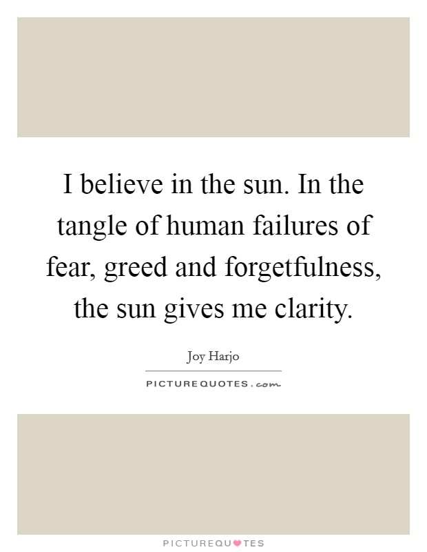 I believe in the sun. In the tangle of human failures of fear, greed and forgetfulness, the sun gives me clarity. Picture Quote #1
