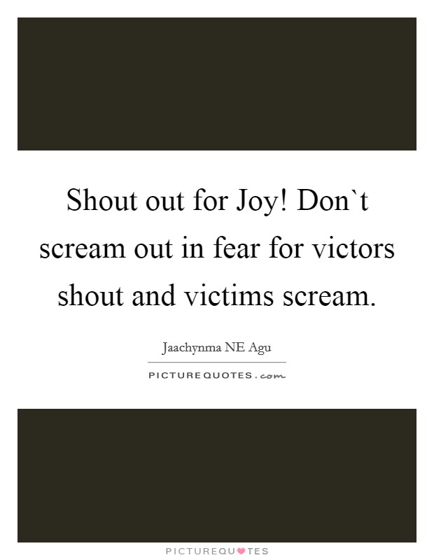 Shout out for Joy! Don`t scream out in fear for victors shout and victims scream. Picture Quote #1
