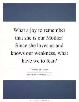 What a joy to remember that she is our Mother! Since she loves us and knows our weakness, what have we to fear? Picture Quote #1