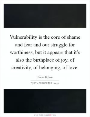 Vulnerability is the core of shame and fear and our struggle for worthiness, but it appears that it’s also the birthplace of joy, of creativity, of belonging, of love Picture Quote #1