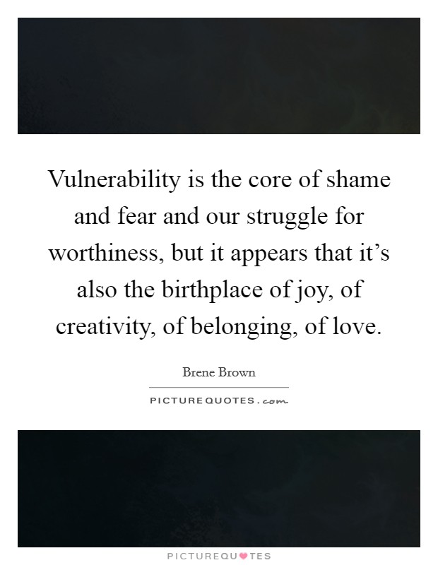Vulnerability is the core of shame and fear and our struggle for worthiness, but it appears that it's also the birthplace of joy, of creativity, of belonging, of love. Picture Quote #1