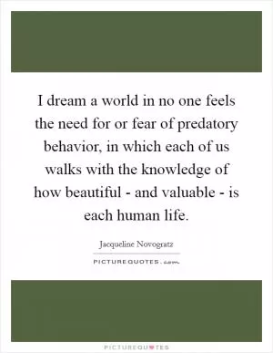 I dream a world in no one feels the need for or fear of predatory behavior, in which each of us walks with the knowledge of how beautiful - and valuable - is each human life Picture Quote #1