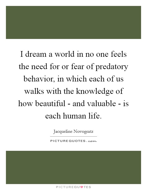 I dream a world in no one feels the need for or fear of predatory behavior, in which each of us walks with the knowledge of how beautiful - and valuable - is each human life. Picture Quote #1