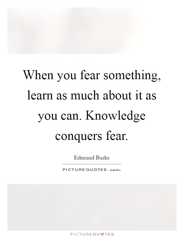 When you fear something, learn as much about it as you can. Knowledge conquers fear. Picture Quote #1