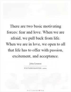 There are two basic motivating forces: fear and love. When we are afraid, we pull back from life. When we are in love, we open to all that life has to offer with passion, excitement, and acceptance Picture Quote #1