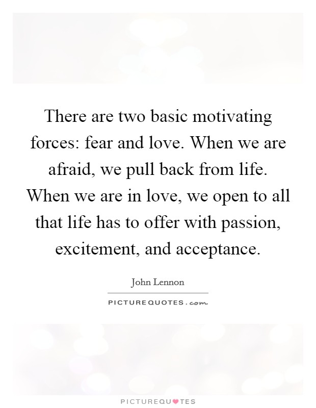 There are two basic motivating forces: fear and love. When we are afraid, we pull back from life. When we are in love, we open to all that life has to offer with passion, excitement, and acceptance. Picture Quote #1