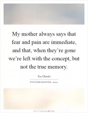 My mother always says that fear and pain are immediate, and that, when they’re gone we’re left with the concept, but not the true memory Picture Quote #1