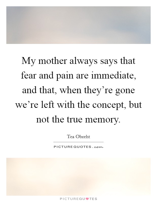 My mother always says that fear and pain are immediate, and that, when they're gone we're left with the concept, but not the true memory. Picture Quote #1