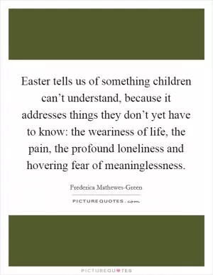 Easter tells us of something children can’t understand, because it addresses things they don’t yet have to know: the weariness of life, the pain, the profound loneliness and hovering fear of meaninglessness Picture Quote #1