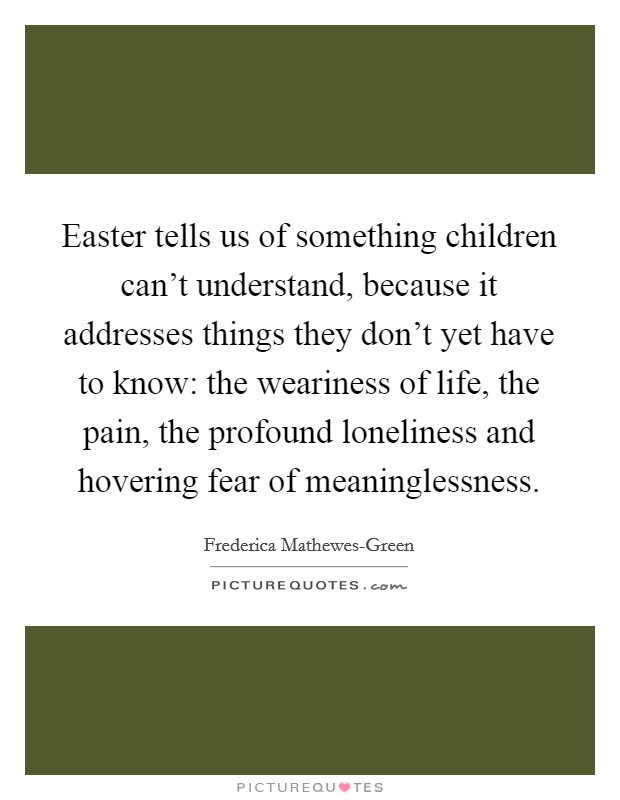 Easter tells us of something children can't understand, because it addresses things they don't yet have to know: the weariness of life, the pain, the profound loneliness and hovering fear of meaninglessness. Picture Quote #1