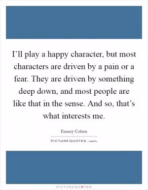 I’ll play a happy character, but most characters are driven by a pain or a fear. They are driven by something deep down, and most people are like that in the sense. And so, that’s what interests me Picture Quote #1