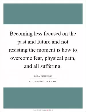 Becoming less focused on the past and future and not resisting the moment is how to overcome fear, physical pain, and all suffering Picture Quote #1