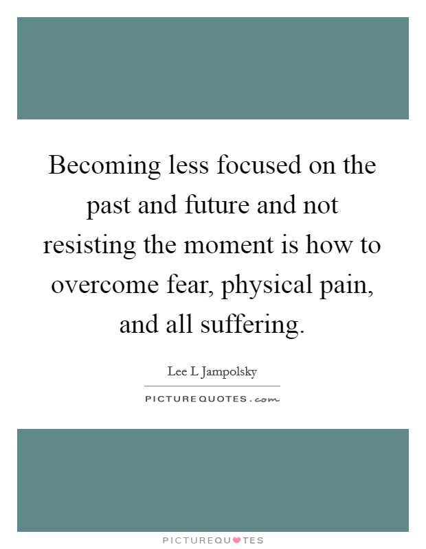 Becoming less focused on the past and future and not resisting the moment is how to overcome fear, physical pain, and all suffering. Picture Quote #1