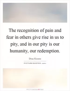 The recognition of pain and fear in others give rise in us to pity, and in our pity is our humanity, our redemption Picture Quote #1