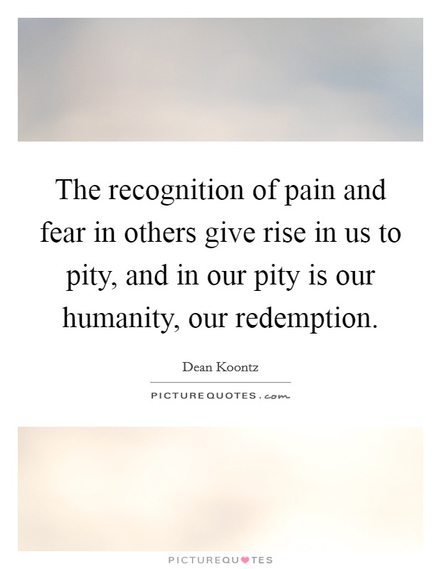 The recognition of pain and fear in others give rise in us to pity, and in our pity is our humanity, our redemption. Picture Quote #1