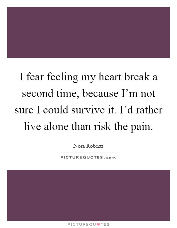 I fear feeling my heart break a second time, because I'm not sure I could survive it. I'd rather live alone than risk the pain. Picture Quote #1