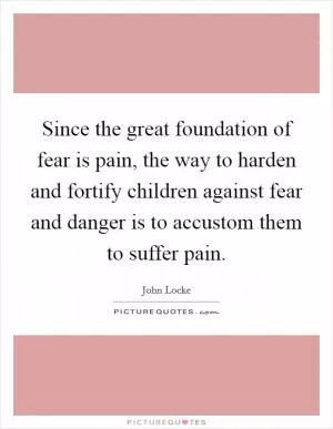 Since the great foundation of fear is pain, the way to harden and fortify children against fear and danger is to accustom them to suffer pain Picture Quote #1