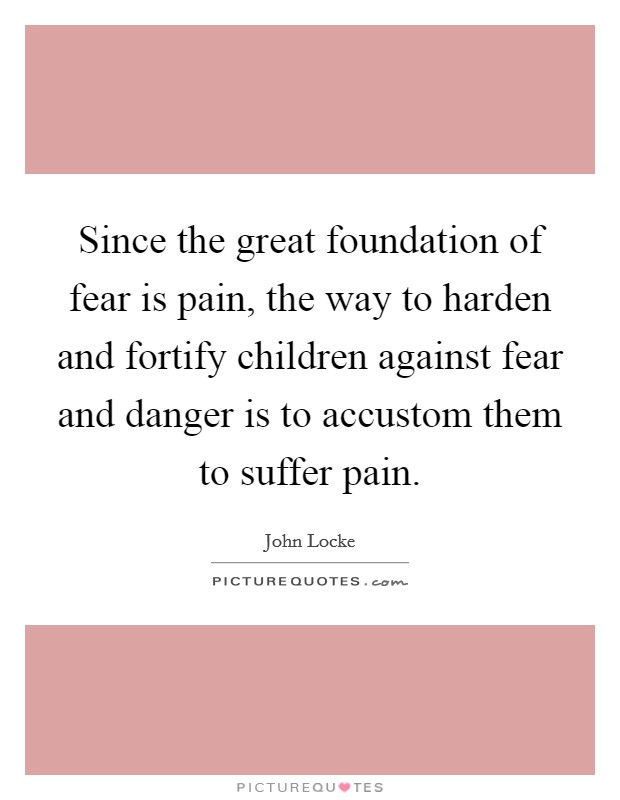 Since the great foundation of fear is pain, the way to harden and fortify children against fear and danger is to accustom them to suffer pain. Picture Quote #1